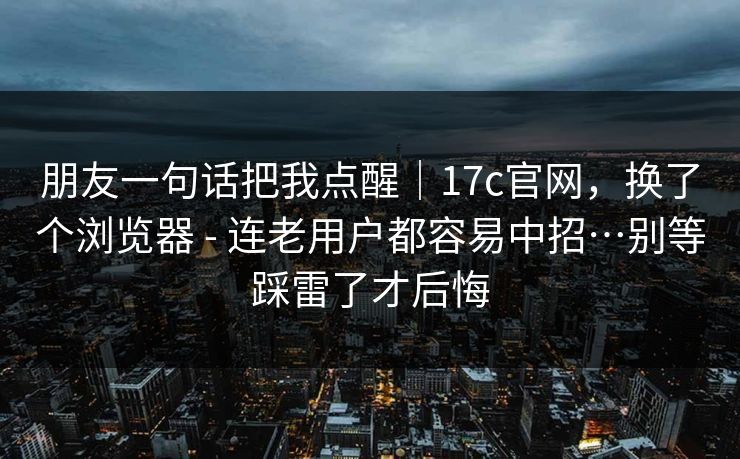 朋友一句话把我点醒｜17c官网，换了个浏览器 - 连老用户都容易中招…别等踩雷了才后悔