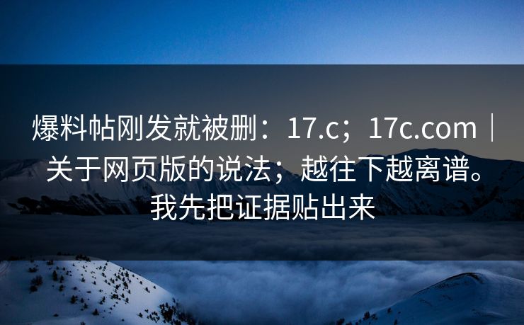 爆料帖刚发就被删:17.c;17c.com|关于网页版的说法;越往下越离谱。我先把证据贴出来